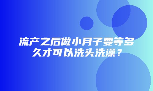 流产之后做小月子要等多久才可以洗头洗澡？