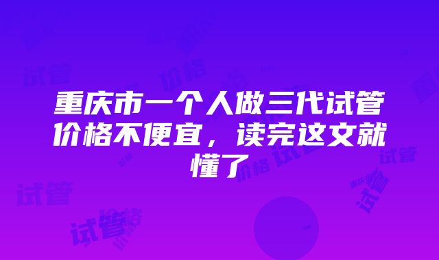 重庆市一个人做三代试管价格不便宜，读完这文就懂了