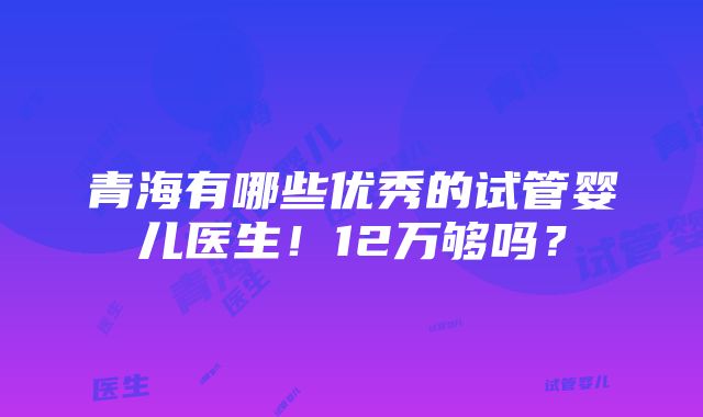 青海有哪些优秀的试管婴儿医生！12万够吗？