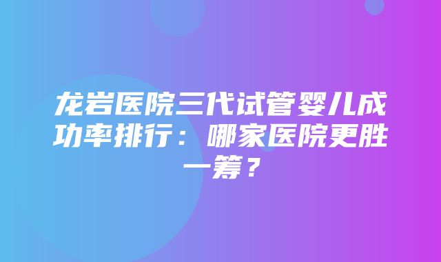 龙岩医院三代试管婴儿成功率排行：哪家医院更胜一筹？