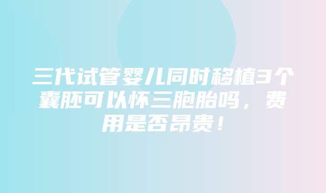 三代试管婴儿同时移植3个囊胚可以怀三胞胎吗，费用是否昂贵！