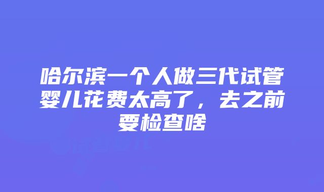 哈尔滨一个人做三代试管婴儿花费太高了，去之前要检查啥