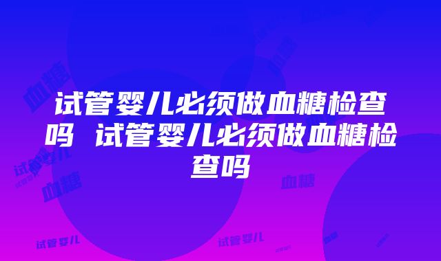 试管婴儿必须做血糖检查吗 试管婴儿必须做血糖检查吗