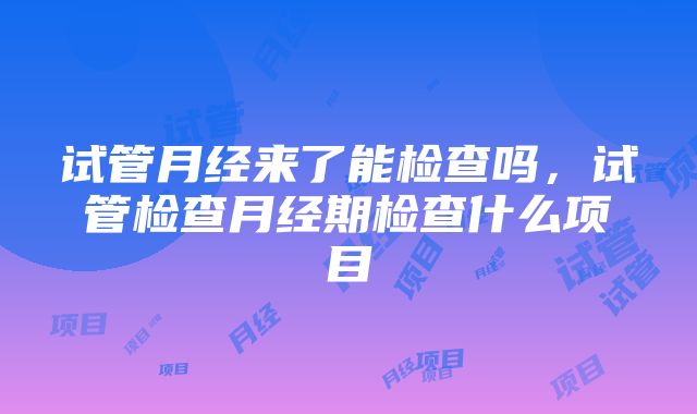 试管月经来了能检查吗，试管检查月经期检查什么项目