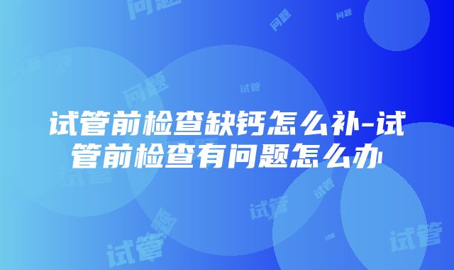 试管前检查缺钙怎么补-试管前检查有问题怎么办