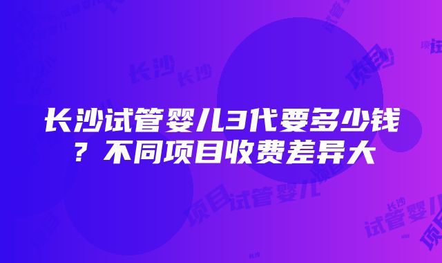 长沙试管婴儿3代要多少钱？不同项目收费差异大