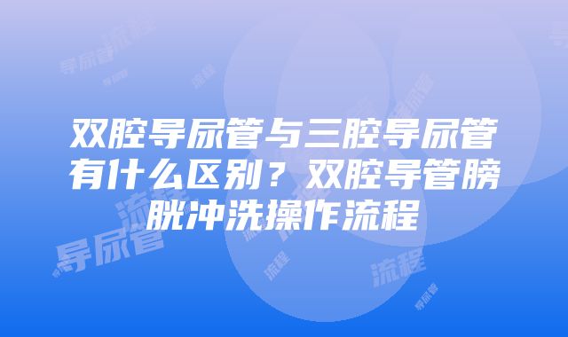 双腔导尿管与三腔导尿管有什么区别？双腔导管膀胱冲洗操作流程