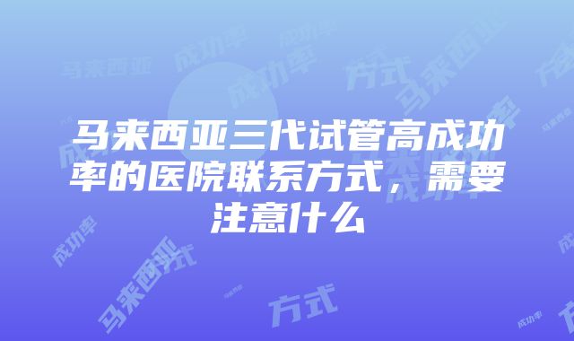 马来西亚三代试管高成功率的医院联系方式，需要注意什么