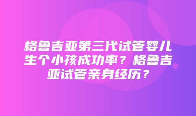 格鲁吉亚第三代试管婴儿生个小孩成功率？格鲁吉亚试管亲身经历？