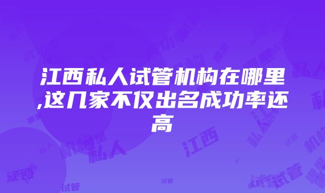 江西私人试管机构在哪里,这几家不仅出名成功率还高