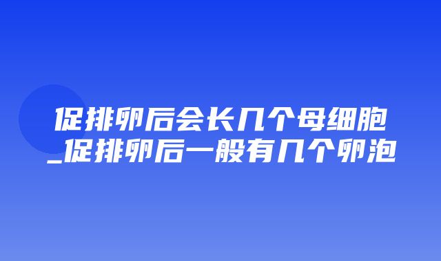 促排卵后会长几个母细胞_促排卵后一般有几个卵泡