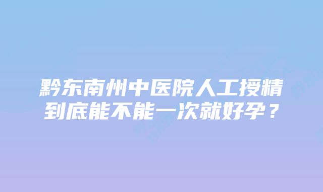 黔东南州中医院人工授精到底能不能一次就好孕？