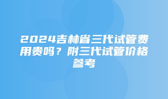 2024吉林省三代试管费用贵吗？附三代试管价格参考