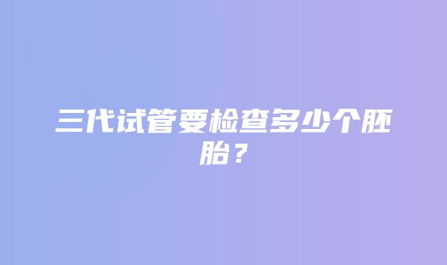 三代试管要检查多少个胚胎？