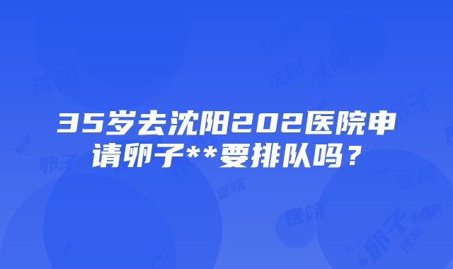 35岁去沈阳202医院申请卵子**要排队吗？