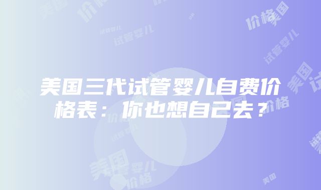 美国三代试管婴儿自费价格表：你也想自己去？