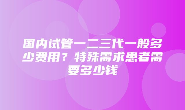 国内试管一二三代一般多少费用？特殊需求患者需要多少钱