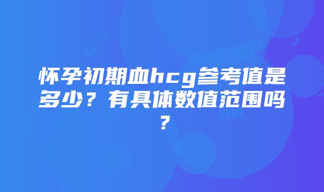 怀孕初期血hcg参考值是多少？有具体数值范围吗？