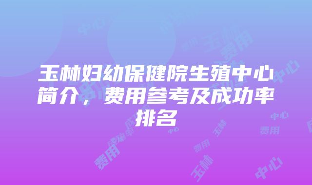 玉林妇幼保健院生殖中心简介，费用参考及成功率排名