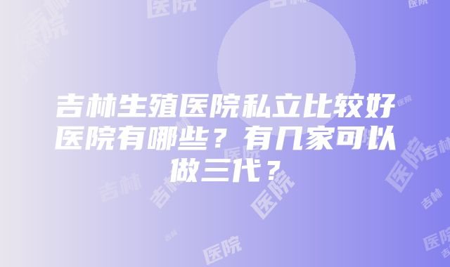 吉林生殖医院私立比较好医院有哪些？有几家可以做三代？