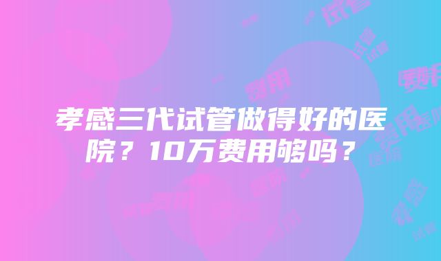 孝感三代试管做得好的医院？10万费用够吗？