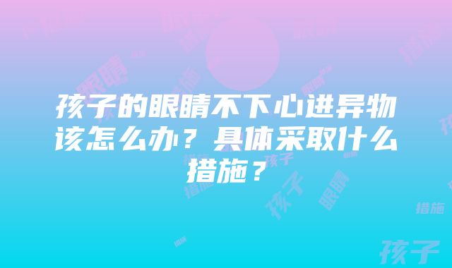 孩子的眼睛不下心进异物该怎么办？具体采取什么措施？