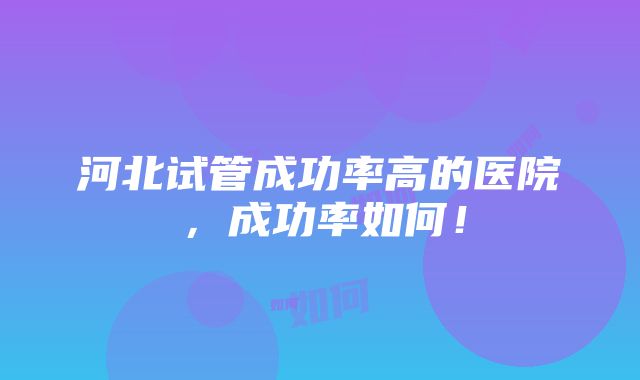 河北试管成功率高的医院，成功率如何！