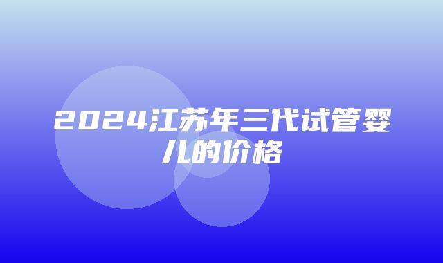 2024江苏年三代试管婴儿的价格