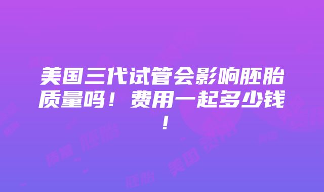 美国三代试管会影响胚胎质量吗！费用一起多少钱！