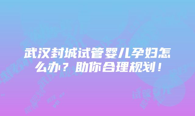 武汉封城试管婴儿孕妇怎么办？助你合理规划！