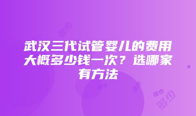 武汉三代试管婴儿的费用大概多少钱一次？选哪家有方法