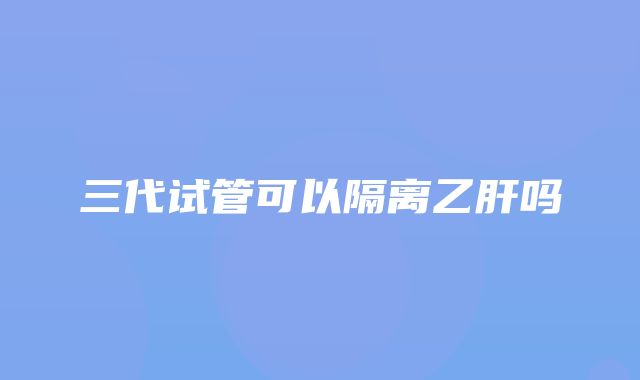 三代试管可以隔离乙肝吗