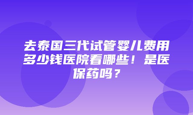 去泰国三代试管婴儿费用多少钱医院看哪些！是医保药吗？