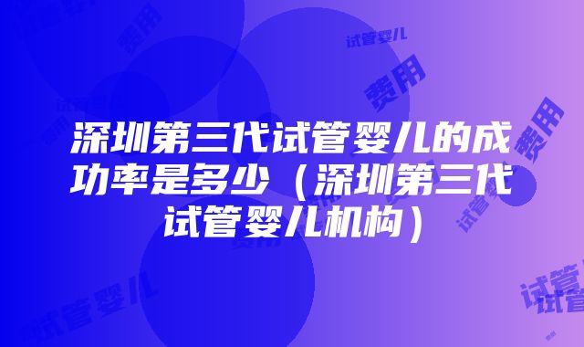 深圳第三代试管婴儿的成功率是多少（深圳第三代试管婴儿机构）