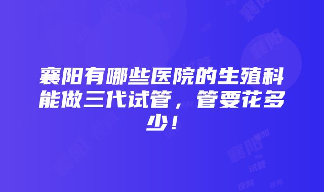 襄阳有哪些医院的生殖科能做三代试管，管要花多少！