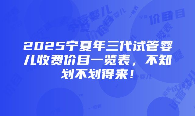 2025宁夏年三代试管婴儿收费价目一览表，不知划不划得来！