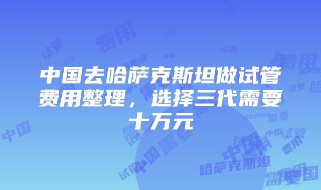 中国去哈萨克斯坦做试管费用整理，选择三代需要十万元