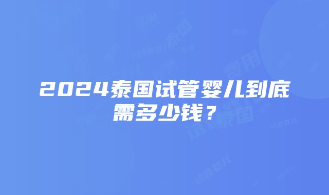 2024泰国试管婴儿到底需多少钱？