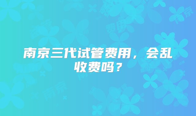 南京三代试管费用，会乱收费吗？