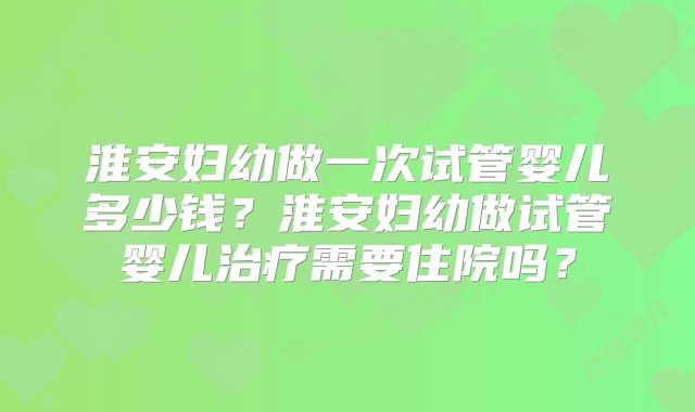 淮安妇幼做一次试管婴儿多少钱？淮安妇幼做试管婴儿治疗需要住院吗？