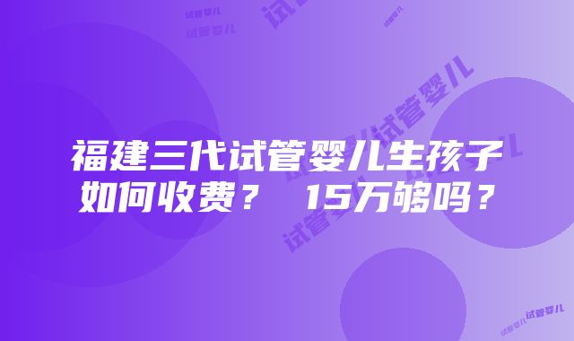 福建三代试管婴儿生孩子如何收费？ 15万够吗？