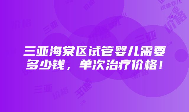 三亚海棠区试管婴儿需要多少钱，单次治疗价格！