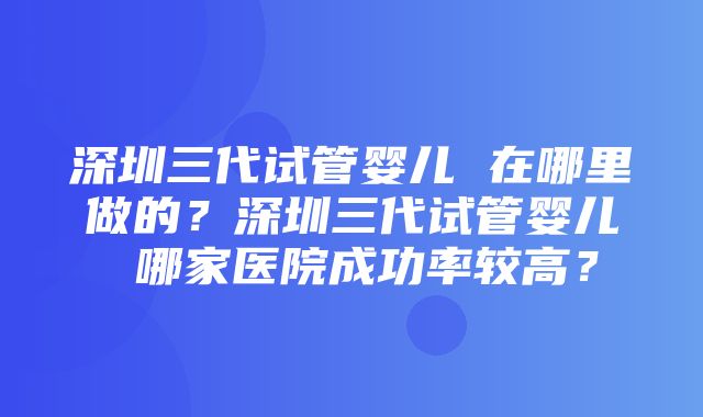 深圳三代试管婴儿 在哪里做的？深圳三代试管婴儿 哪家医院成功率较高？