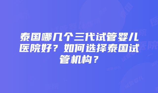 泰国哪几个三代试管婴儿医院好？如何选择泰国试管机构？