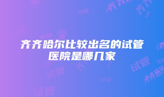 齐齐哈尔比较出名的试管医院是哪几家