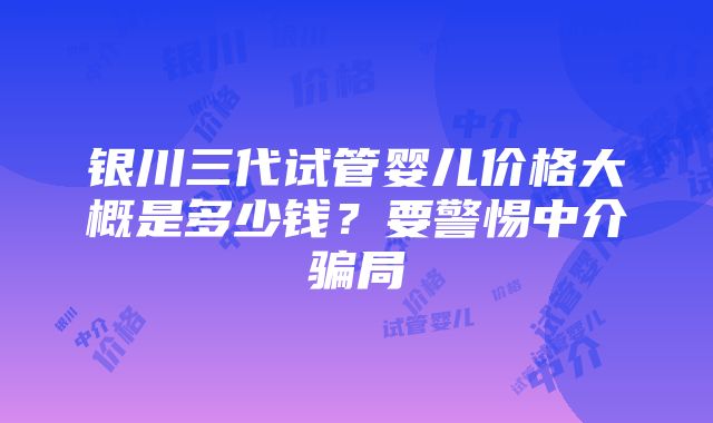 银川三代试管婴儿价格大概是多少钱？要警惕中介骗局