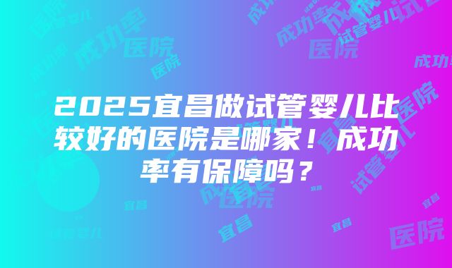 2025宜昌做试管婴儿比较好的医院是哪家！成功率有保障吗？