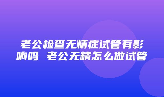 老公检查无精症试管有影响吗 老公无精怎么做试管