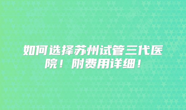 如何选择苏州试管三代医院！附费用详细！