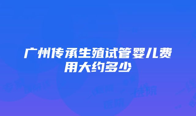 广州传承生殖试管婴儿费用大约多少